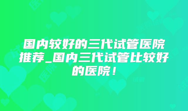 国内较好的三代试管医院推荐_国内三代试管比较好的医院！
