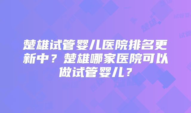 楚雄试管婴儿医院排名更新中?楚雄哪家医院可以做试管婴儿?