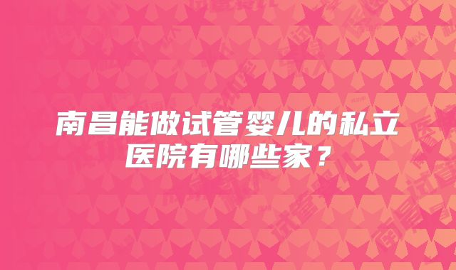 南昌能做试管婴儿的私立医院有哪些家?