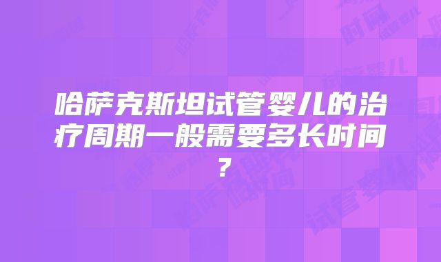 哈萨克斯坦试管婴儿的治疗周期一般需要多长时间?