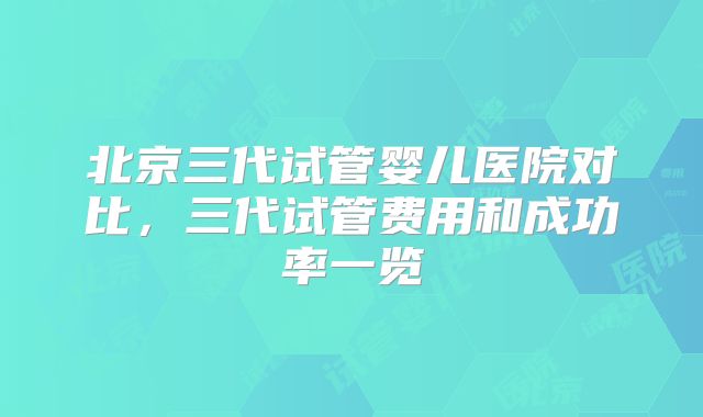 北京三代试管婴儿医院对比，三代试管费用和成功率一览