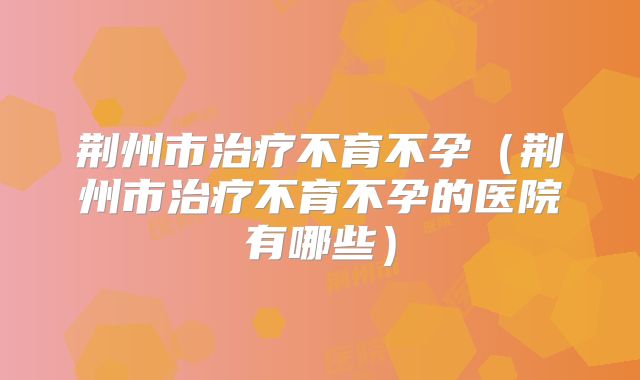 荆州市治疗不育不孕(荆州市治疗不育不孕的医院有哪些)