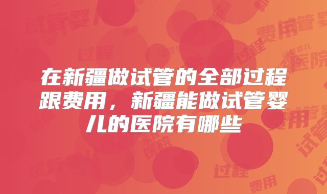 在新疆做试管的全部过程跟费用，新疆能做试管婴儿的医院有哪些
