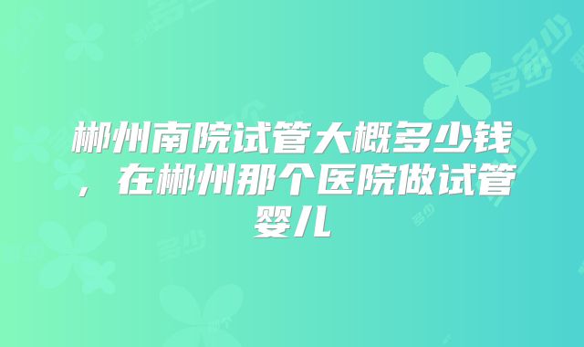 郴州南院试管大概多少钱,在郴州那个医院做试管婴儿