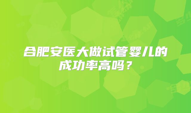 合肥安医大做试管婴儿的成功率高吗?