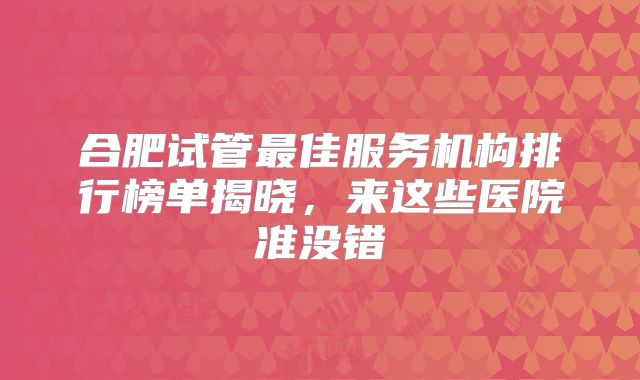 合肥试管最佳服务机构排行榜单揭晓，来这些医院准没错
