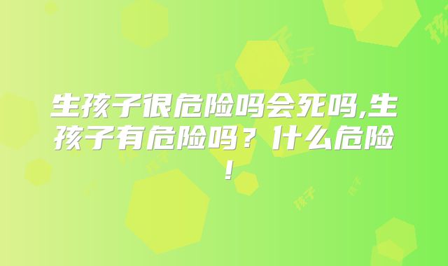 生孩子很危险吗会死吗,生孩子有危险吗？什么危险！