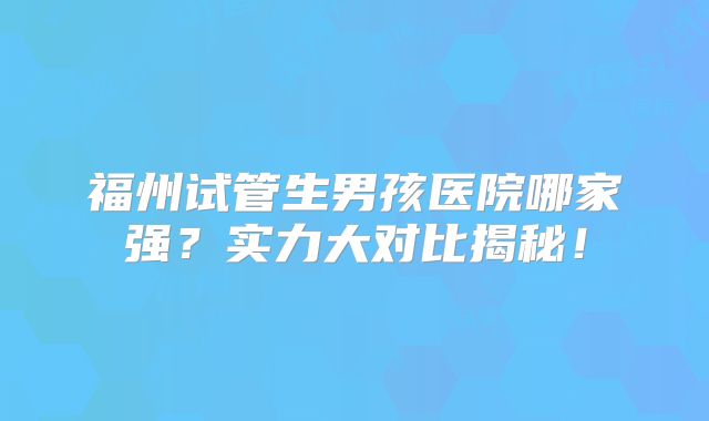 福州试管生男孩医院哪家强？实力大对比揭秘！