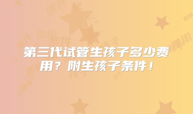 第三代试管生孩子多少费用?附生孩子条件!