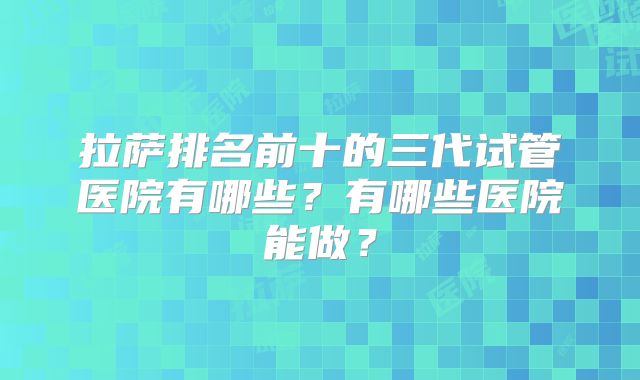 拉萨排名前十的三代试管医院有哪些？有哪些医院能做？
