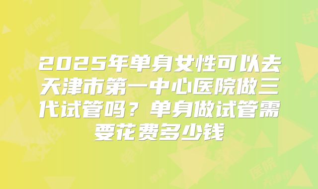 2025年单身女性可以去天津市第一中心医院做三代试管吗?单身做试管需要花费多少钱