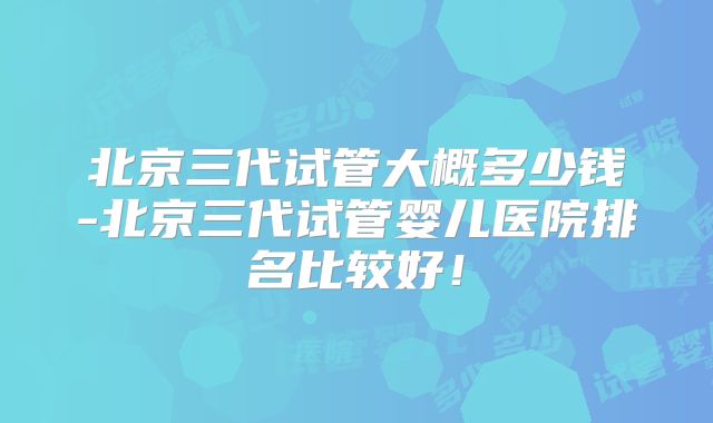 北京三代试管大概多少钱-北京三代试管婴儿医院排名比较好！