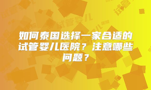 如何泰国选择一家合适的试管婴儿医院?注意哪些问题?