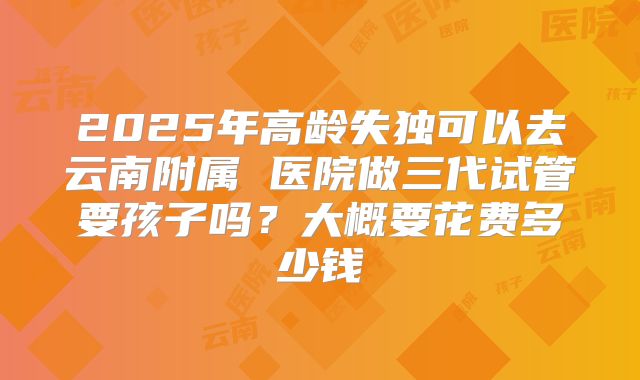 2025年高龄失独可以去云南附属 医院做三代试管要孩子吗?大概要花费多少钱