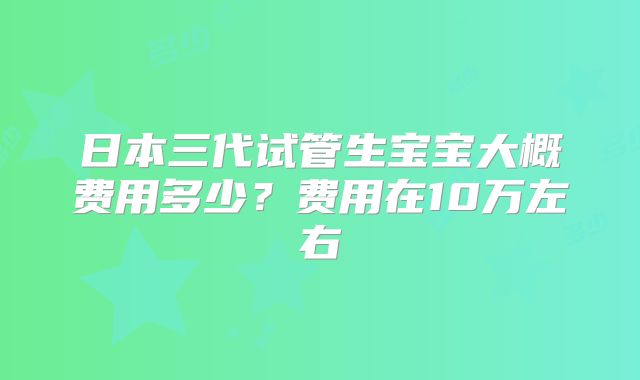 日本三代试管生宝宝大概费用多少?费用在10万左右