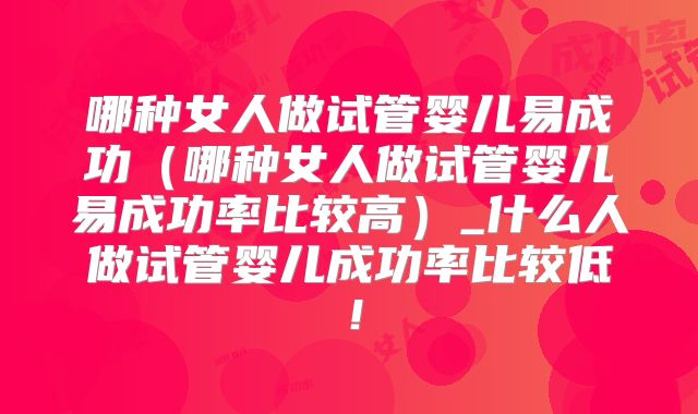 哪种女人做试管婴儿易成功（哪种女人做试管婴儿易成功率比较高）_什么人做试管婴儿成功率比较低！