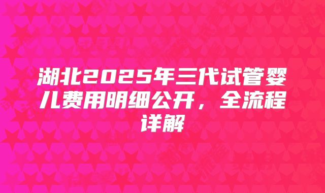 湖北2025年三代试管婴儿费用明细公开，全流程详解