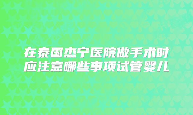 在泰国杰宁医院做手术时应注意哪些事项试管婴儿
