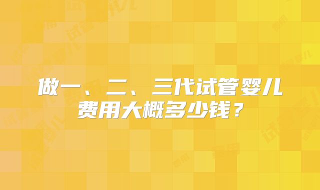 做一、二、三代试管婴儿费用大概多少钱?