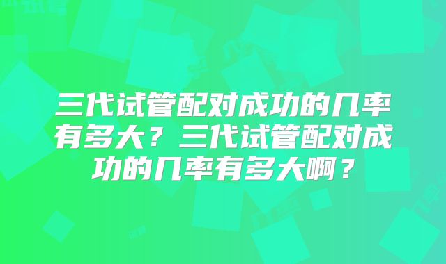 三代试管配对成功的几率有多大？三代试管配对成功的几率有多大啊？