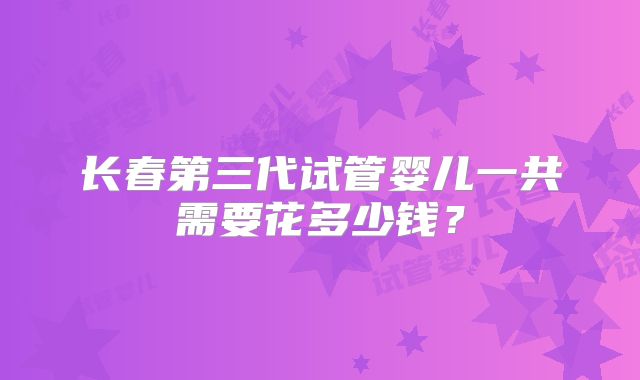 长春第三代试管婴儿一共需要花多少钱？