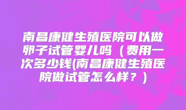 南昌康健生殖医院可以做卵子试管婴儿吗(费用一次多少钱(南昌康健生殖医院做试管怎么样?)