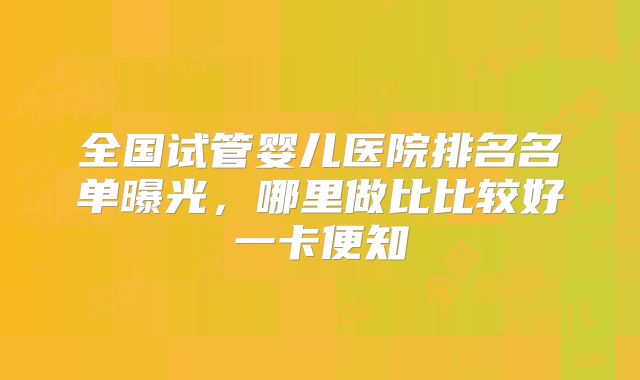 全国试管婴儿医院排名名单曝光,哪里做比比较好一卡便知