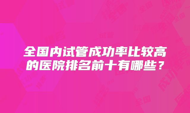 全国内试管成功率比较高的医院排名前十有哪些？