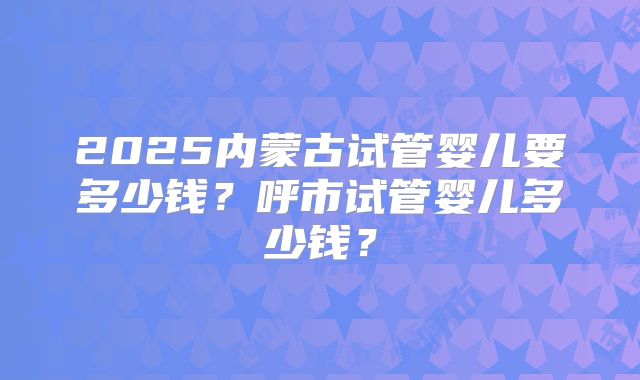 2025内蒙古试管婴儿要多少钱？呼市试管婴儿多少钱？