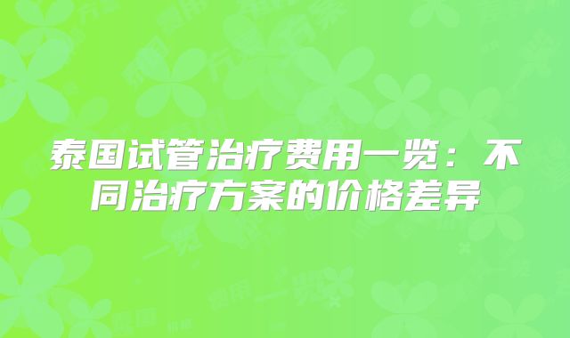 泰国试管治疗费用一览:不同治疗方案的价格差异