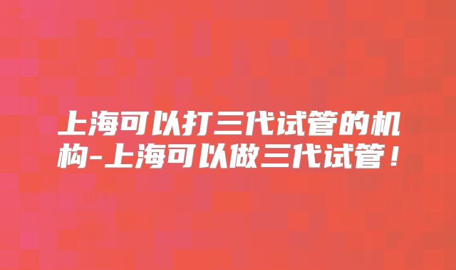 上海可以打三代试管的机构-上海可以做三代试管！