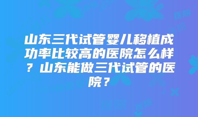 山东三代试管婴儿移植成功率比较高的医院怎么样?山东能做三代试管的医院?