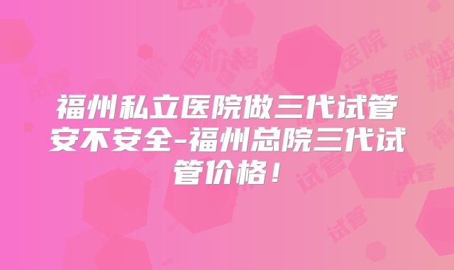 福州私立医院做三代试管安不安全-福州总院三代试管价格！
