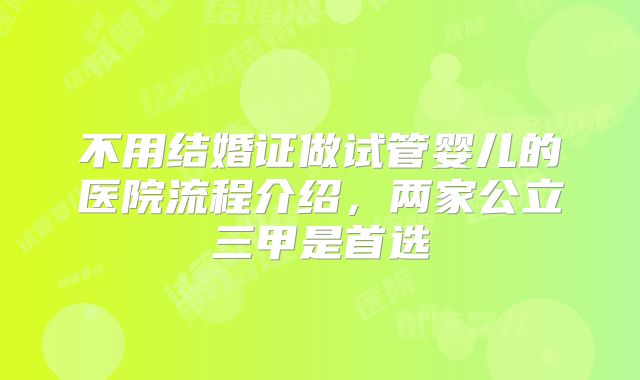 不用结婚证做试管婴儿的医院流程介绍，两家公立三甲是首选
