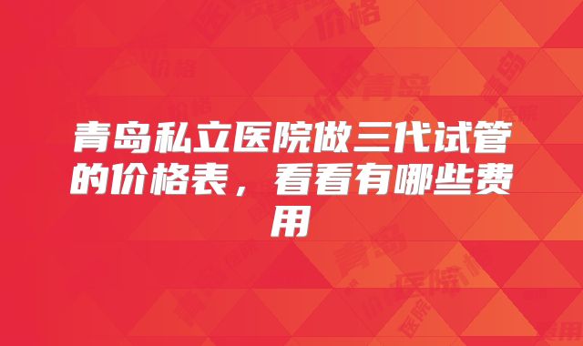 青岛私立医院做三代试管的价格表，看看有哪些费用