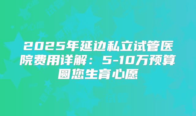 2025年延边私立试管医院费用详解：5-10万预算圆您生育心愿