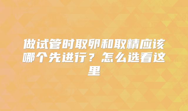 做试管时取卵和取精应该哪个先进行?怎么选看这里