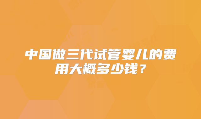 中国做三代试管婴儿的费用大概多少钱?