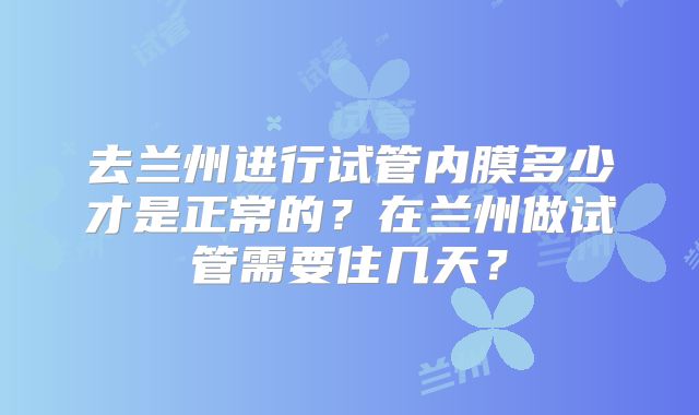 去兰州进行试管内膜多少才是正常的？在兰州做试管需要住几天？