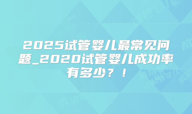 2025试管婴儿最常见问题_2020试管婴儿成功率有多少？！
