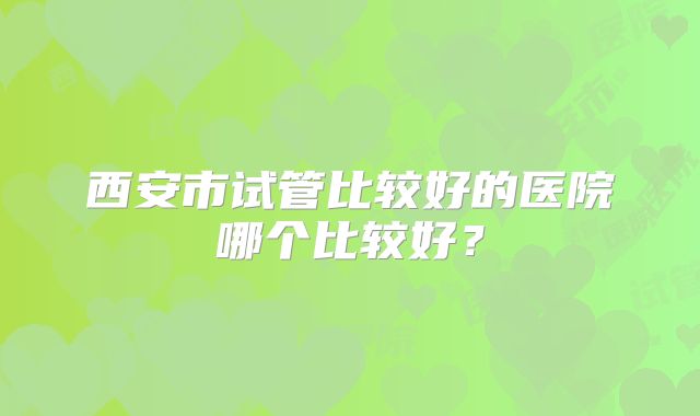 西安市试管比较好的医院哪个比较好?