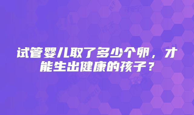 试管婴儿取了多少个卵，才能生出健康的孩子？