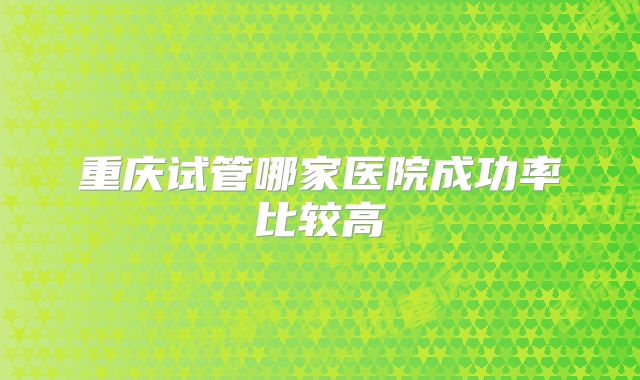 重庆试管哪家医院成功率比较高