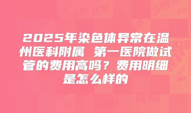 2025年染色体异常在温州医科附属 第一医院做试管的费用高吗？费用明细是怎么样的