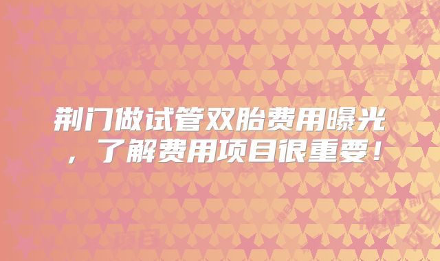 荆门做试管双胎费用曝光，了解费用项目很重要！