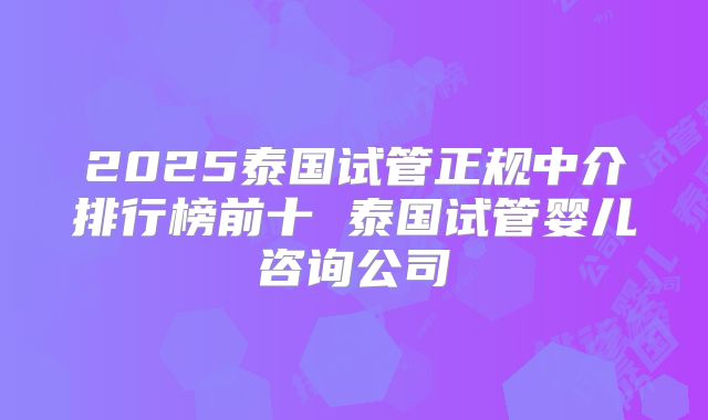 2025泰国试管正规中介排行榜前十 泰国试管婴儿咨询公司