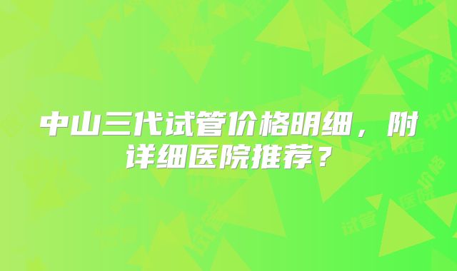 中山三代试管价格明细，附详细医院推荐？