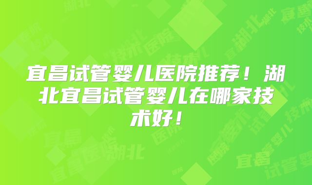宜昌试管婴儿医院推荐！湖北宜昌试管婴儿在哪家技术好！
