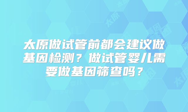太原做试管前都会建议做基因检测？做试管婴儿需要做基因筛查吗？