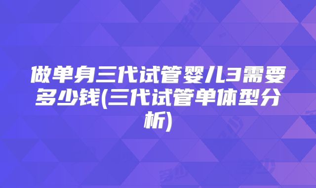 做单身三代试管婴儿3需要多少钱(三代试管单体型分析)
